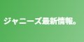ジャニーズ最新情報。